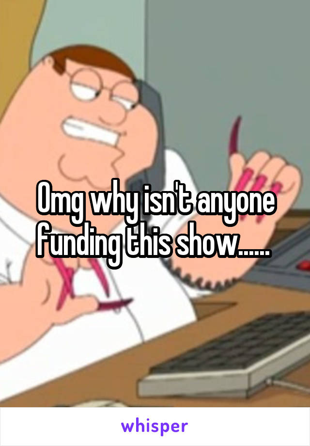 Omg why isn't anyone funding this show...... 