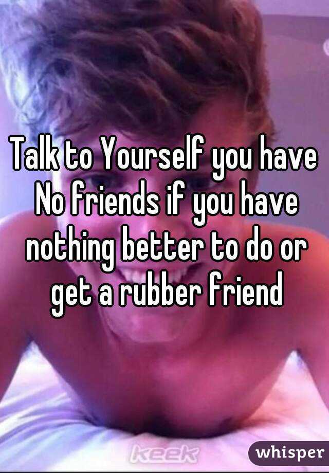 Talk to Yourself you have No friends if you have nothing better to do or get a rubber friend