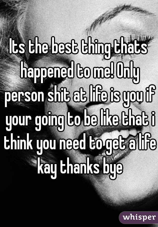 Its the best thing thats happened to me! Only person shit at life is you if your going to be like that i think you need to get a life kay thanks bye