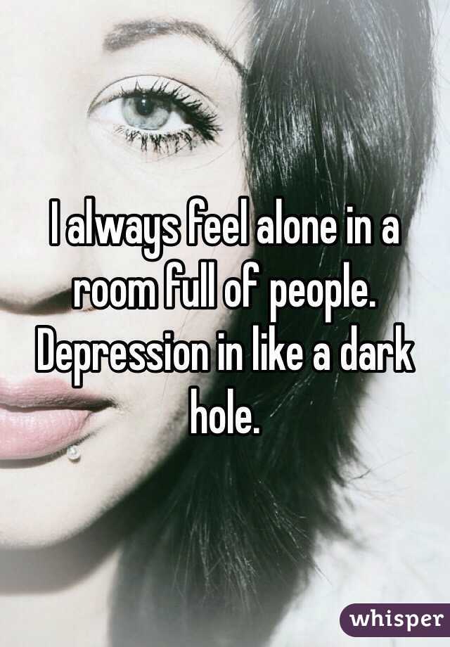 I always feel alone in a room full of people. Depression in like a dark hole. 