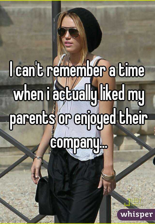 I can't remember a time when i actually liked my parents or enjoyed their company...