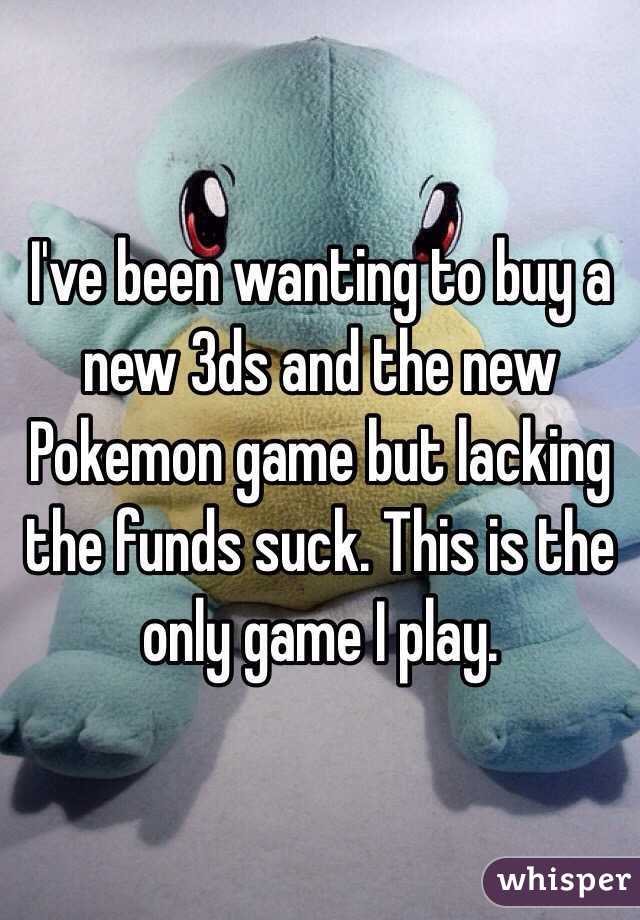 I've been wanting to buy a new 3ds and the new Pokemon game but lacking the funds suck. This is the only game I play. 