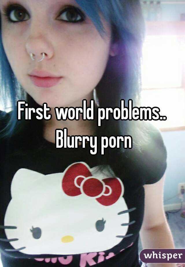 First world problems.. Blurry porn