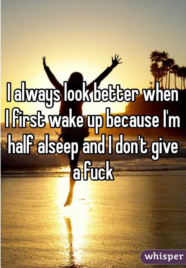 I always look better when I first wake up because I'm half alseep and I don't give a fuck