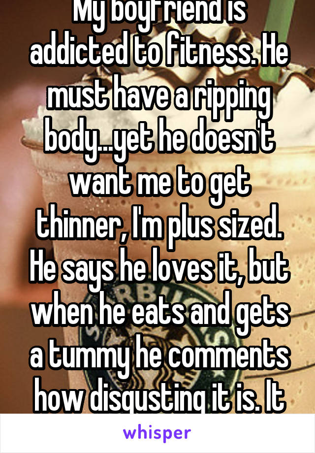My boyfriend is addicted to fitness. He must have a ripping body...yet he doesn't want me to get thinner, I'm plus sized. He says he loves it, but when he eats and gets a tummy he comments how disgusting it is. It stings a bit..