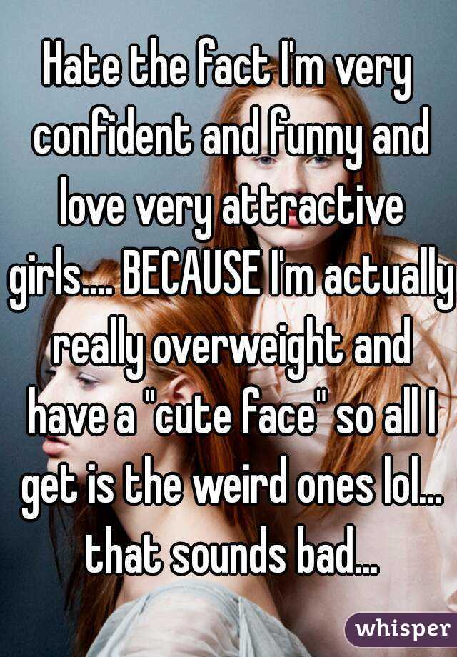 Hate the fact I'm very confident and funny and love very attractive girls.... BECAUSE I'm actually really overweight and have a "cute face" so all I get is the weird ones lol... that sounds bad...