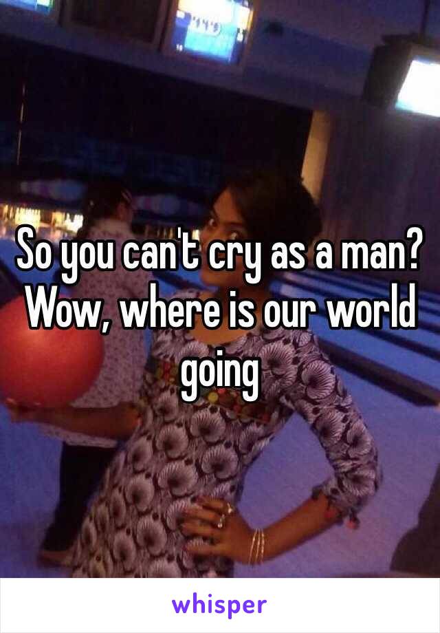 So you can't cry as a man? 
Wow, where is our world going