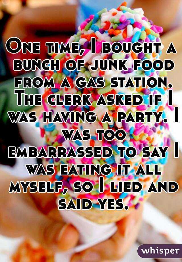 One time, I bought a bunch of junk food from a gas station. The clerk asked if I was having a party. I was too embarrassed to say I was eating it all myself, so I lied and said yes.