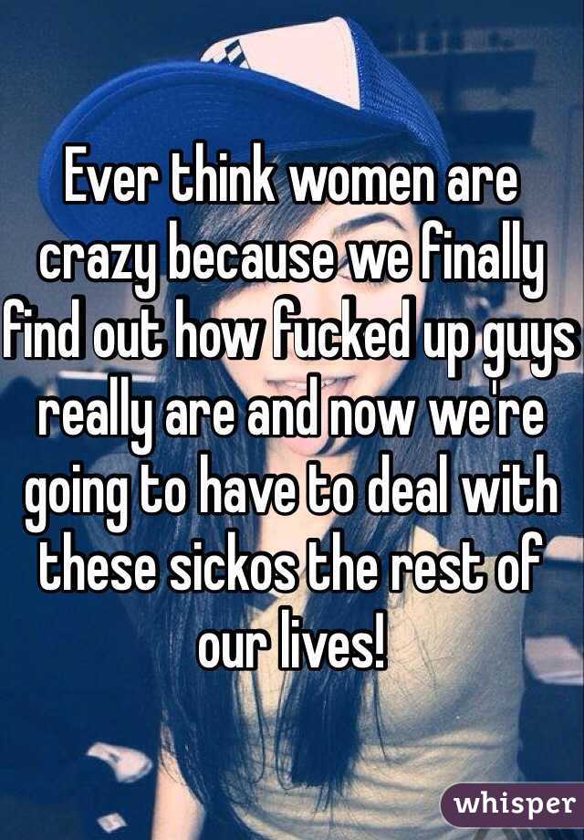 Ever think women are crazy because we finally find out how fucked up guys really are and now we're going to have to deal with these sickos the rest of our lives!