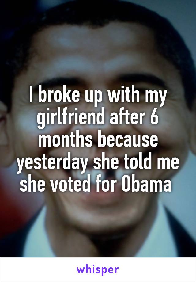 I broke up with my girlfriend after 6 months because yesterday she told me she voted for Obama 