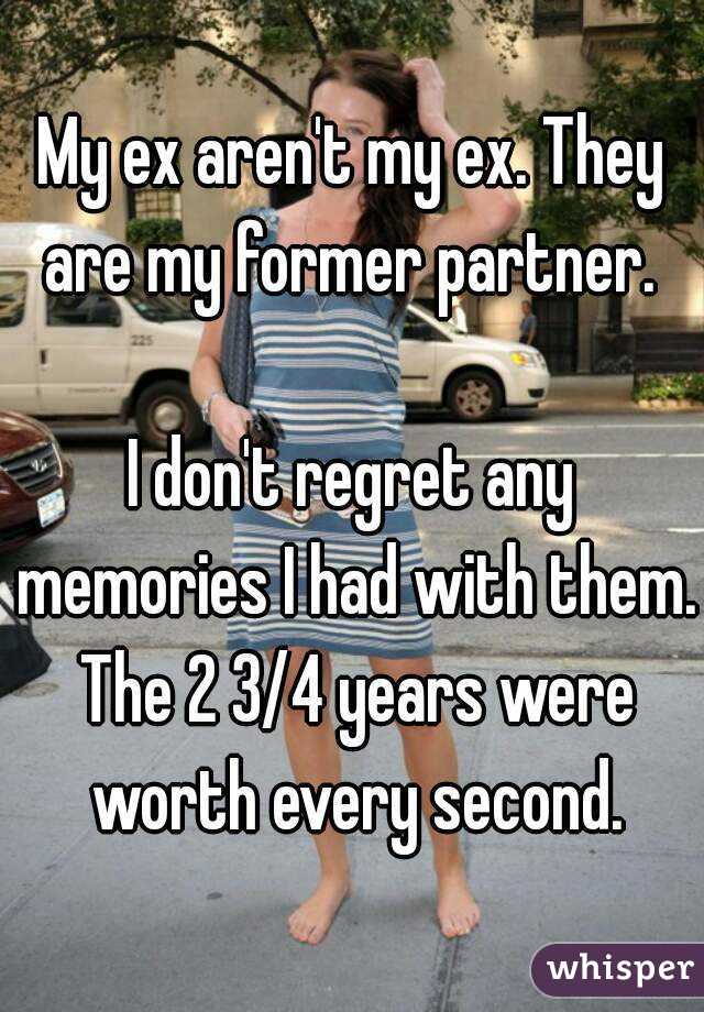 My ex aren't my ex. They are my former partner. 

I don't regret any memories I had with them. The 2 3/4 years were worth every second.