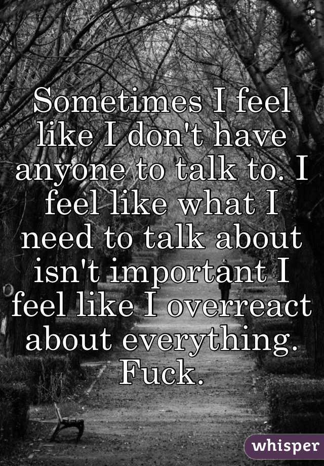 Sometimes I feel like I don't have anyone to talk to. I feel like what I need to talk about isn't important I feel like I overreact about everything. Fuck.