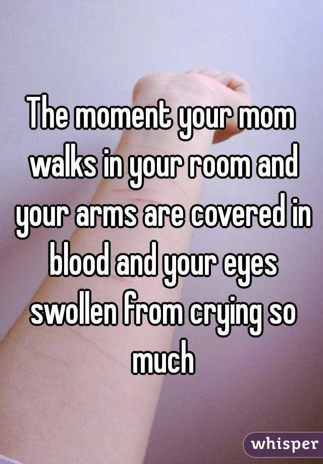 The moment your mom walks in your room and your arms are covered in blood and your eyes swollen from crying so much