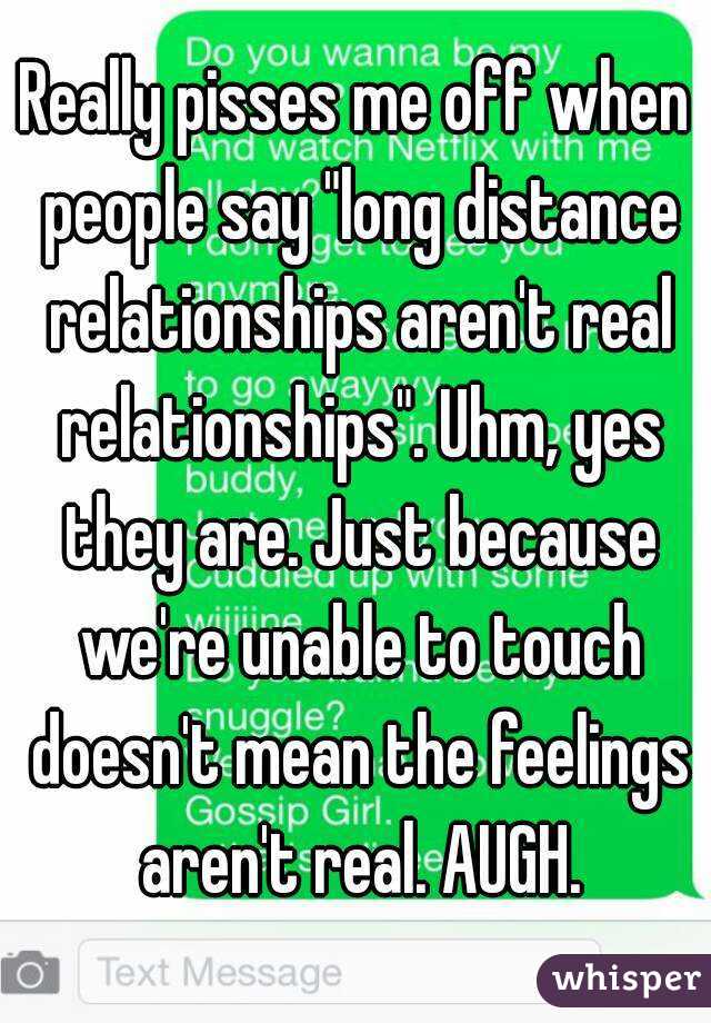 Really pisses me off when people say "long distance relationships aren't real relationships". Uhm, yes they are. Just because we're unable to touch doesn't mean the feelings aren't real. AUGH.