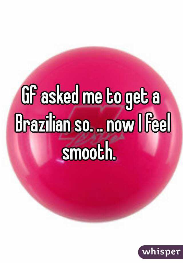 Gf asked me to get a Brazilian so. .. now I feel smooth.  
