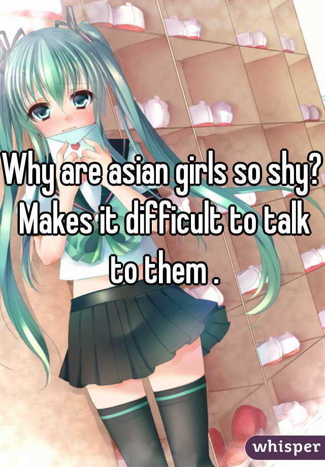 Why are asian girls so shy? Makes it difficult to talk to them .
