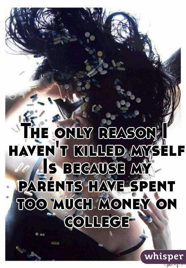 The only reason I haven't killed myself Is because my parents have spent too much money on college