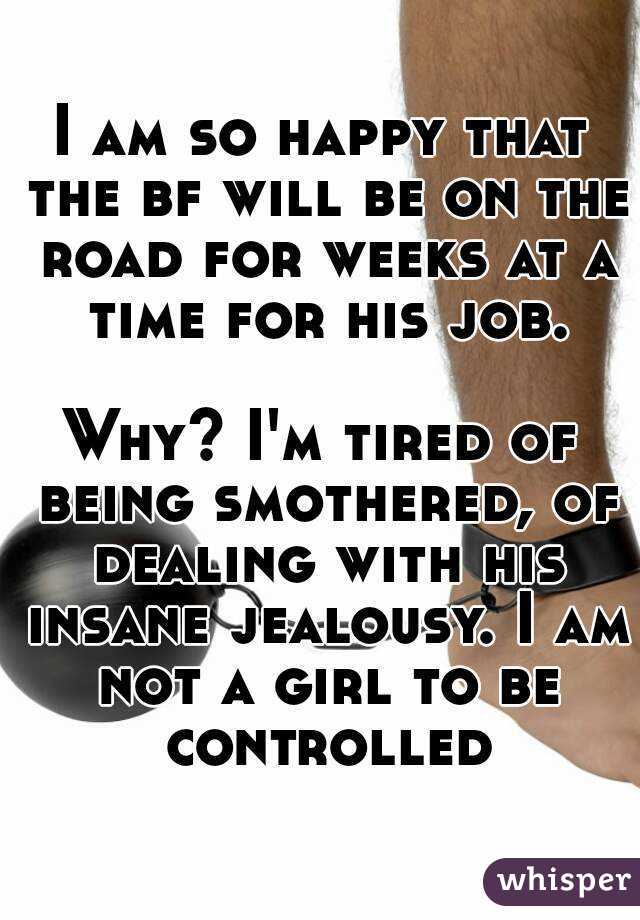 I am so happy that the bf will be on the road for weeks at a time for his job.

Why? I'm tired of being smothered, of dealing with his insane jealousy. I am not a girl to be controlled