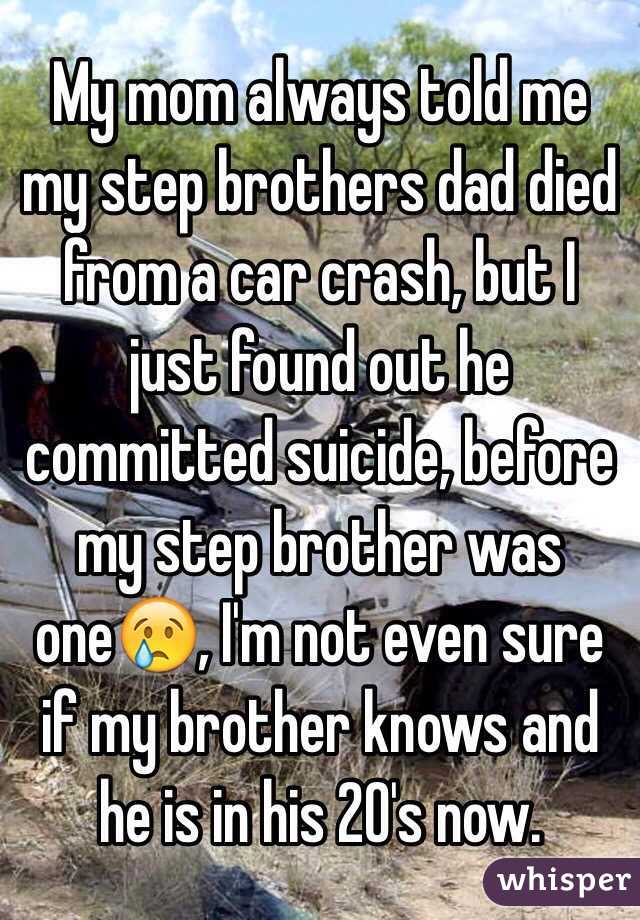 My mom always told me my step brothers dad died from a car crash, but I just found out he committed suicide, before my step brother was one😢, I'm not even sure if my brother knows and he is in his 20's now.