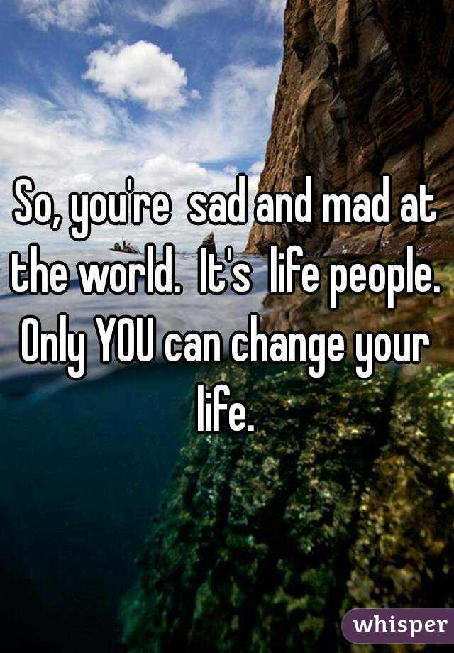 So, you're  sad and mad at the world.  It's  life people. 
Only YOU can change your life. 