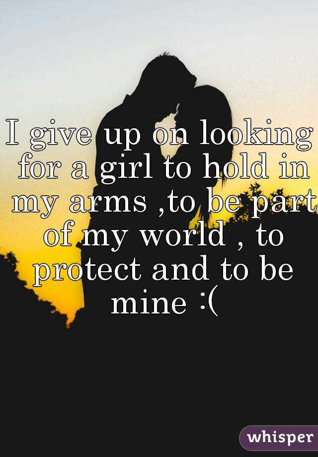 I give up on looking for a girl to hold in my arms ,to be part of my world , to protect and to be mine :(
