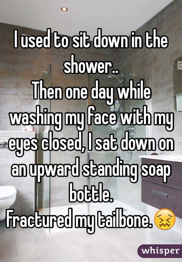 I used to sit down in the shower..
Then one day while washing my face with my eyes closed, I sat down on an upward standing soap bottle.
Fractured my tailbone.😖