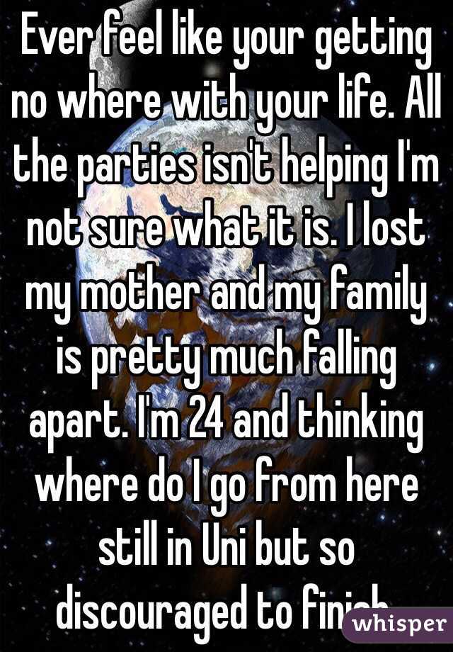 Ever feel like your getting no where with your life. All the parties isn't helping I'm not sure what it is. I lost my mother and my family is pretty much falling apart. I'm 24 and thinking where do I go from here still in Uni but so discouraged to finish. 