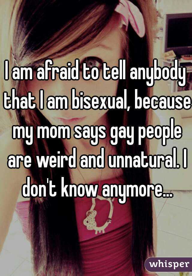 I am afraid to tell anybody that I am bisexual, because my mom says gay people are weird and unnatural. I don't know anymore...