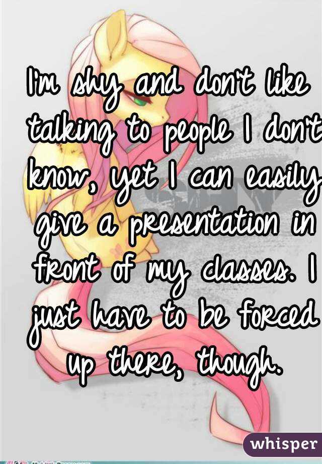 I'm shy and don't like talking to people I don't know, yet I can easily give a presentation in front of my classes. I just have to be forced up there, though.