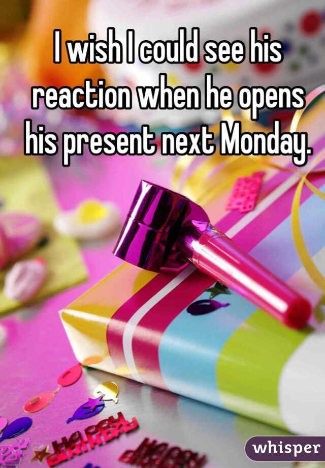 I wish I could see his reaction when he opens his present next Monday.