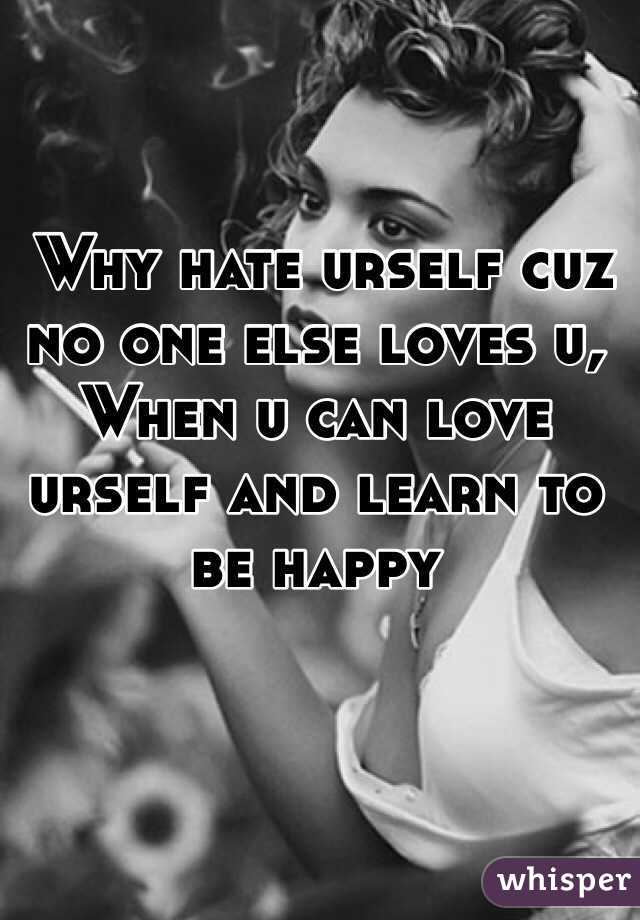  Why hate urself cuz no one else loves u, 
When u can love urself and learn to be happy