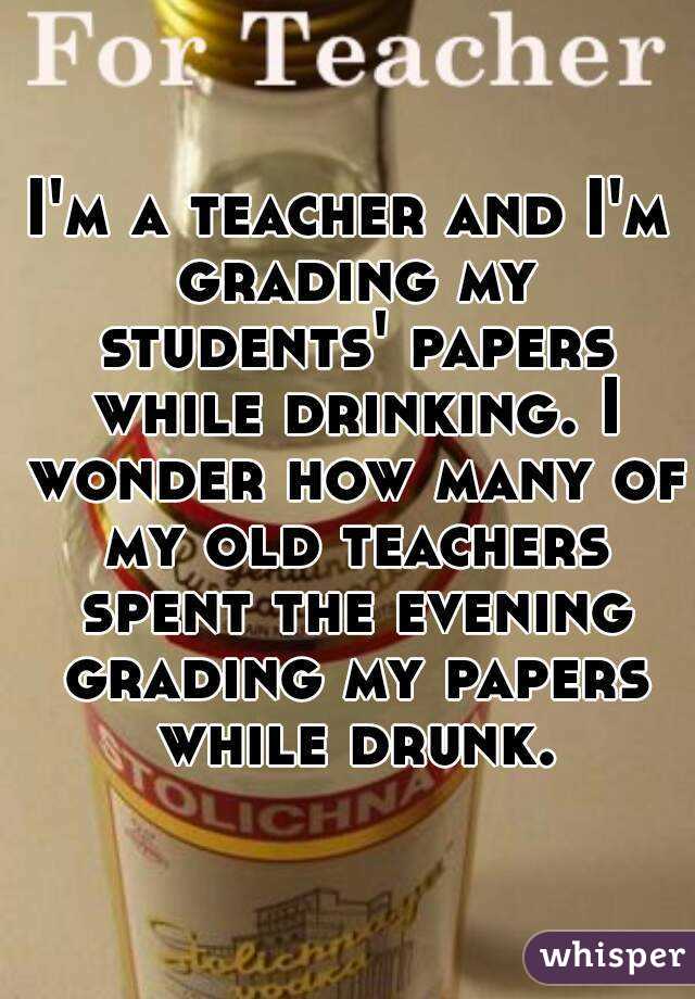 I'm a teacher and I'm grading my students' papers while drinking. I wonder how many of my old teachers spent the evening grading my papers while drunk.