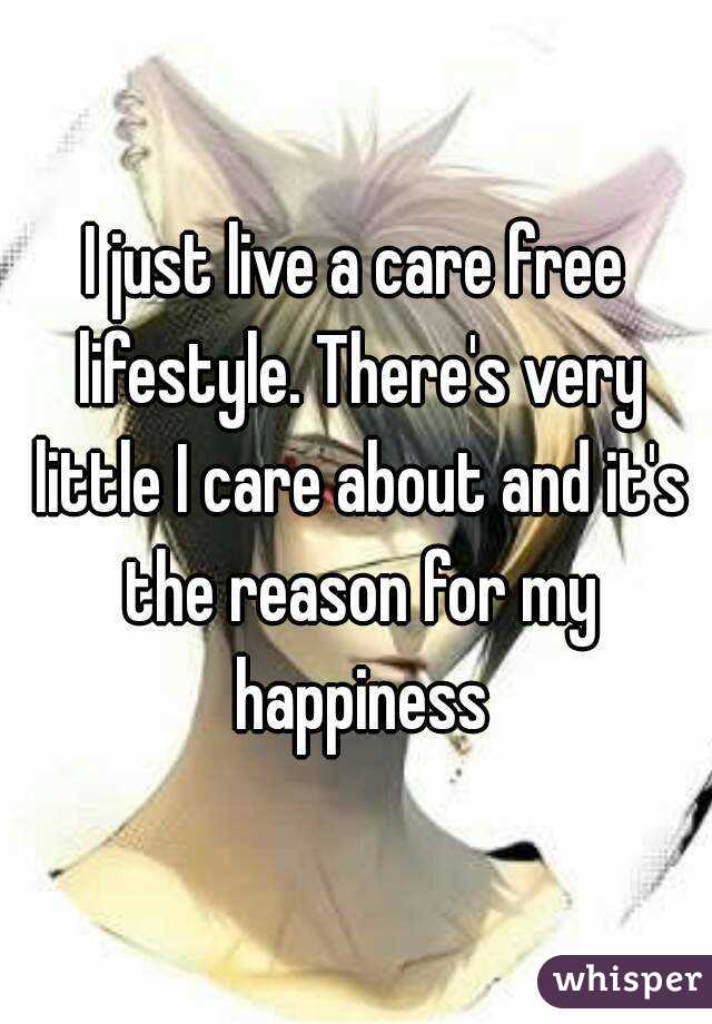 I just live a care free lifestyle. There's very little I care about and it's the reason for my happiness