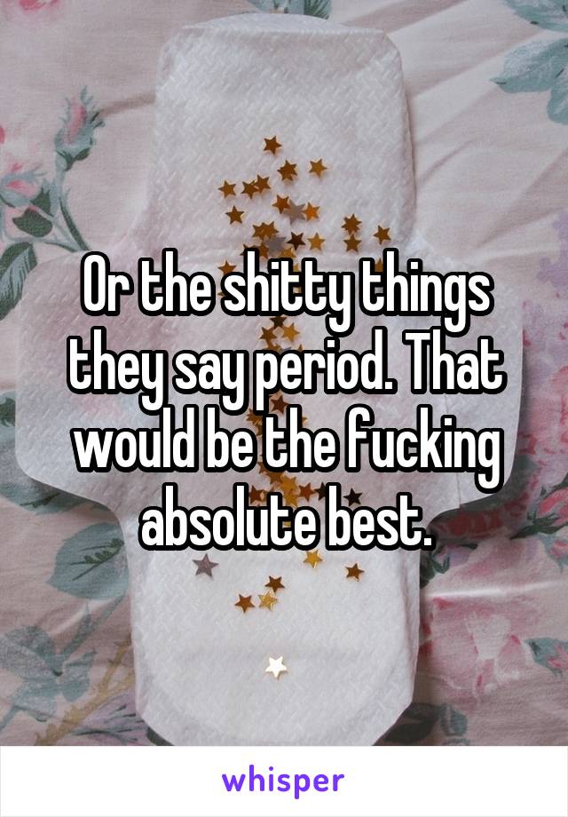 Or the shitty things they say period. That would be the fucking absolute best.