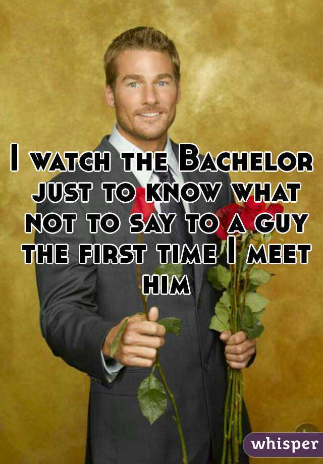 I watch the Bachelor just to know what not to say to a guy the first time I meet him