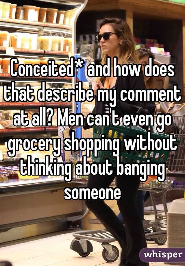 Conceited* and how does that describe my comment at all? Men can't even go grocery shopping without thinking about banging someone 