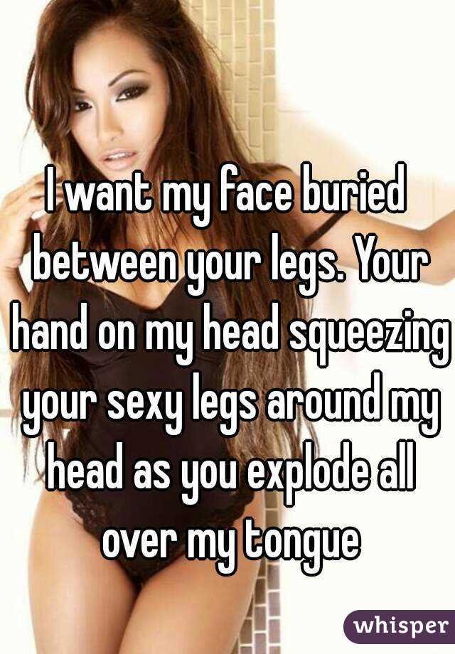 I want my face buried between your legs. Your hand on my head squeezing your sexy legs around my head as you explode all over my tongue