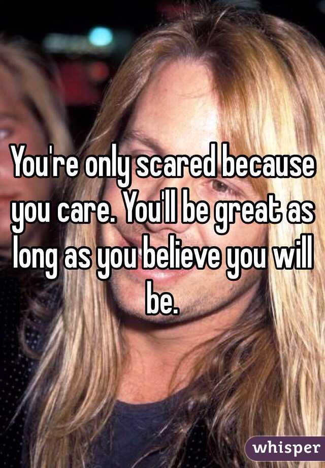 You're only scared because you care. You'll be great as long as you believe you will be. 