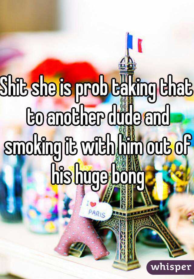 Shit she is prob taking that to another dude and smoking it with him out of his huge bong