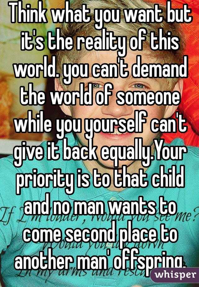 Think what you want but it's the reality of this world. you can't demand the world of someone while you yourself can't give it back equally.Your priority is to that child and no man wants to come second place to another man' offspring. You have no leverage