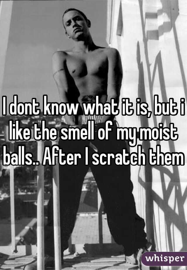 I dont know what it is, but i like the smell of my moist balls.. After I scratch them