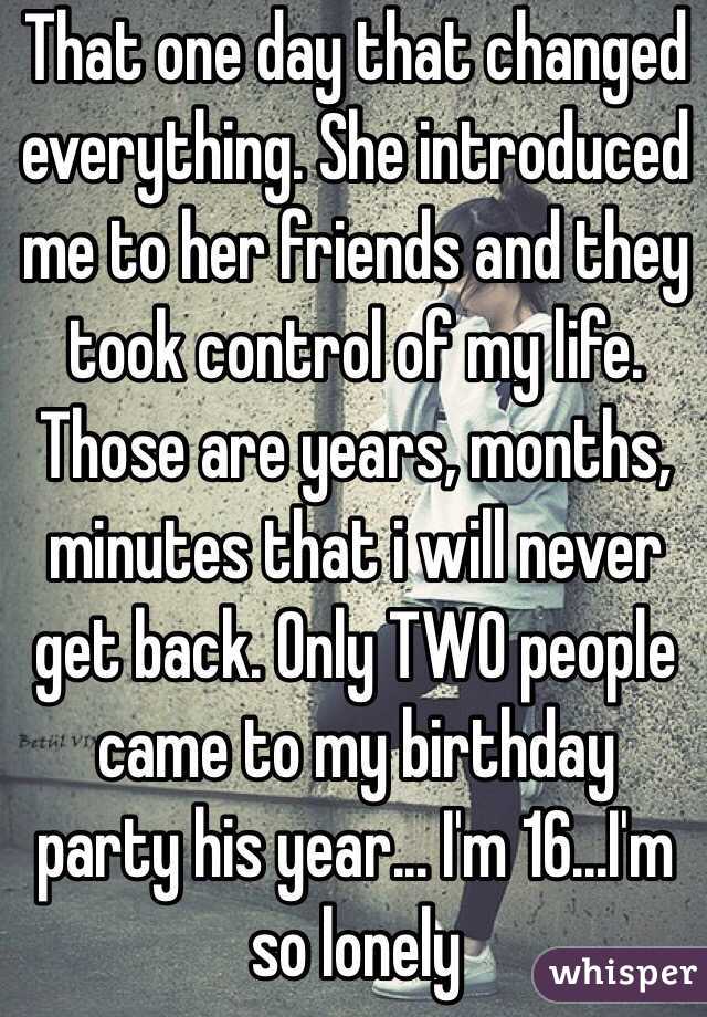 That one day that changed everything. She introduced me to her friends and they took control of my life. Those are years, months, minutes that i will never get back. Only TWO people came to my birthday party his year... I'm 16...I'm so lonely