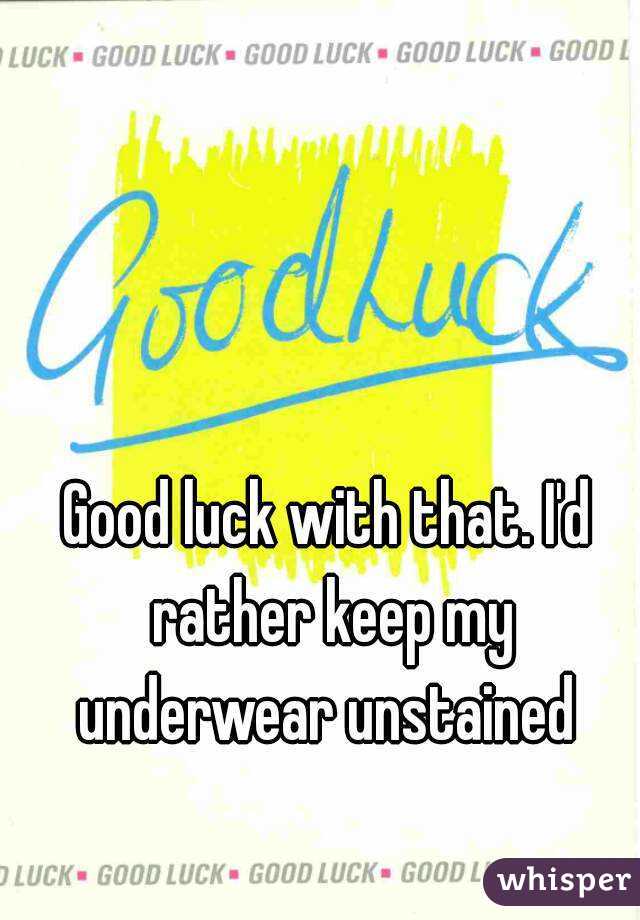 Good luck with that. I'd rather keep my underwear unstained 