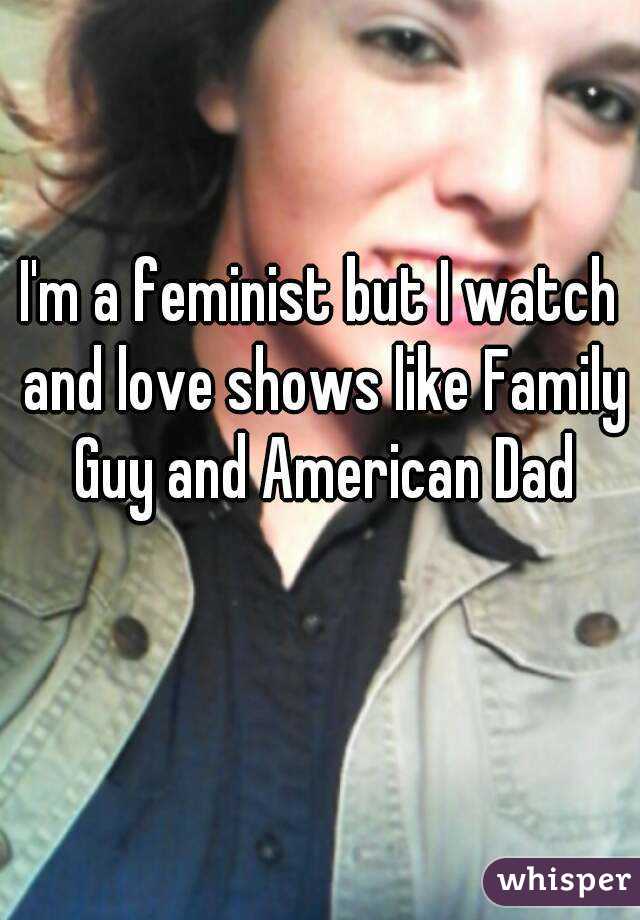 I'm a feminist but I watch and love shows like Family Guy and American Dad