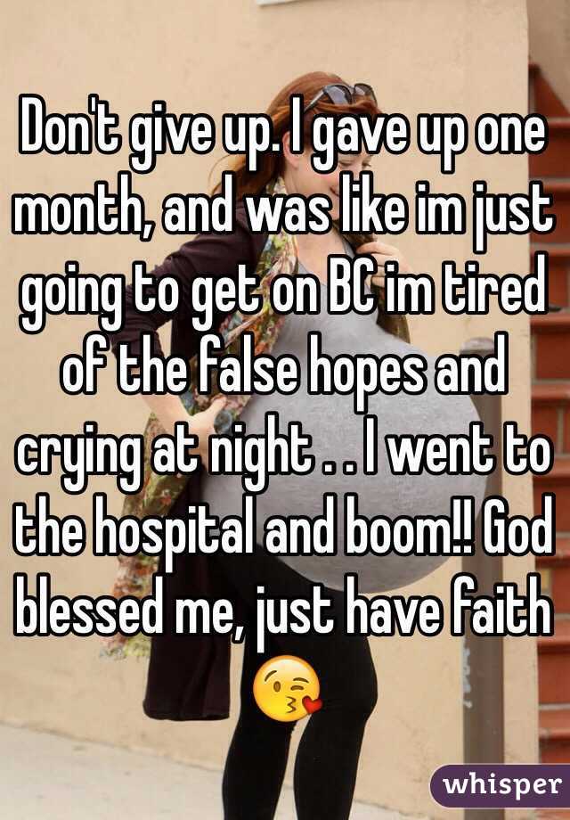 Don't give up. I gave up one month, and was like im just going to get on BC im tired of the false hopes and crying at night . . I went to the hospital and boom!! God blessed me, just have faith 😘