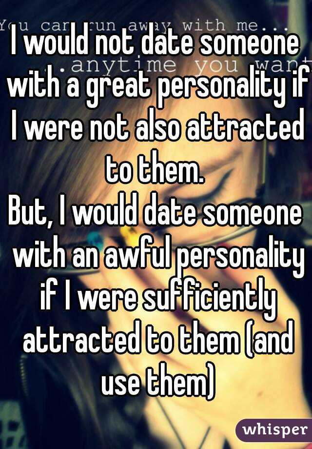 I would not date someone with a great personality if I were not also attracted to them. 
But, I would date someone with an awful personality if I were sufficiently attracted to them (and use them)