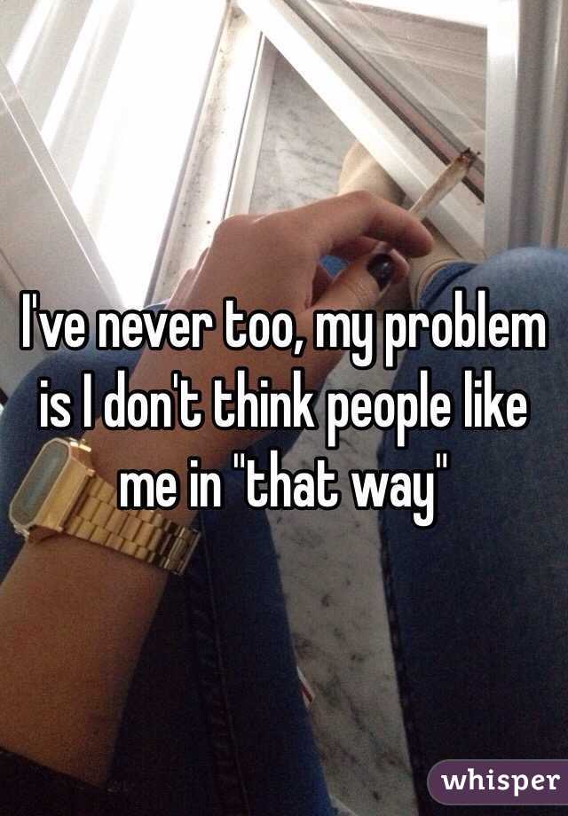 I've never too, my problem is I don't think people like me in "that way"