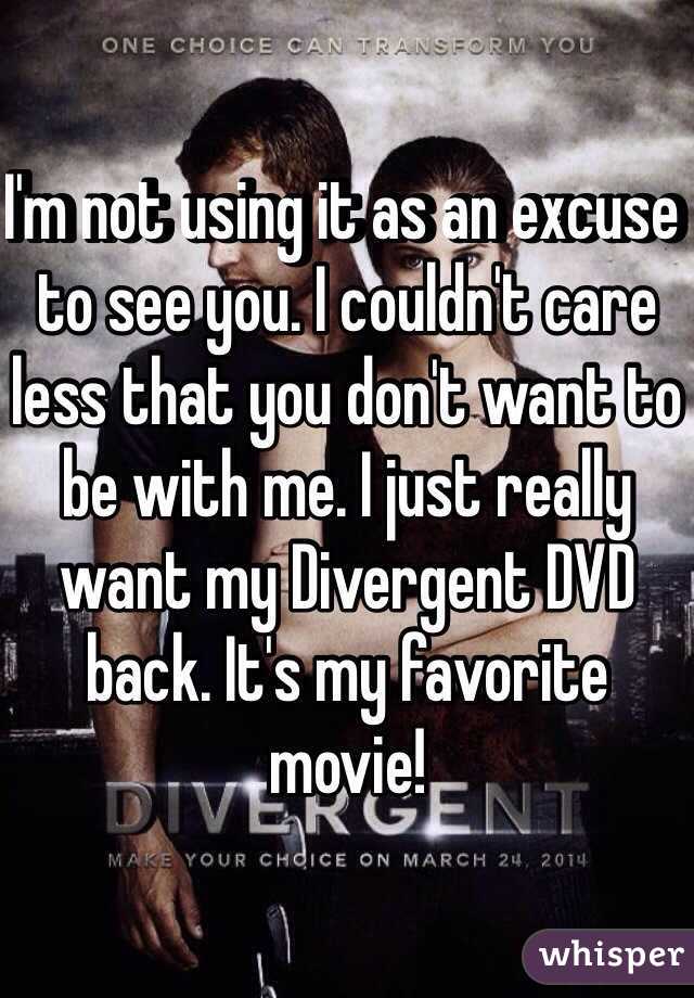 I'm not using it as an excuse to see you. I couldn't care less that you don't want to be with me. I just really want my Divergent DVD back. It's my favorite movie!