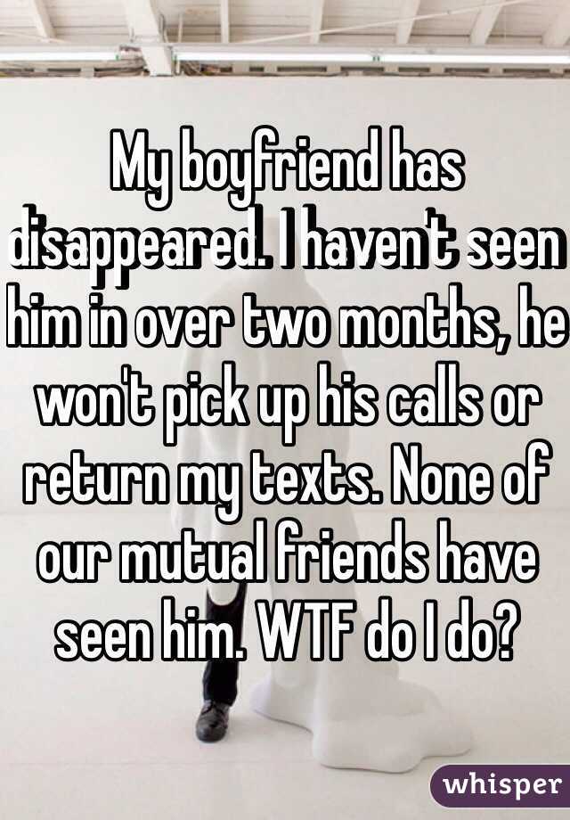 My boyfriend has disappeared. I haven't seen him in over two months, he won't pick up his calls or return my texts. None of our mutual friends have seen him. WTF do I do? 