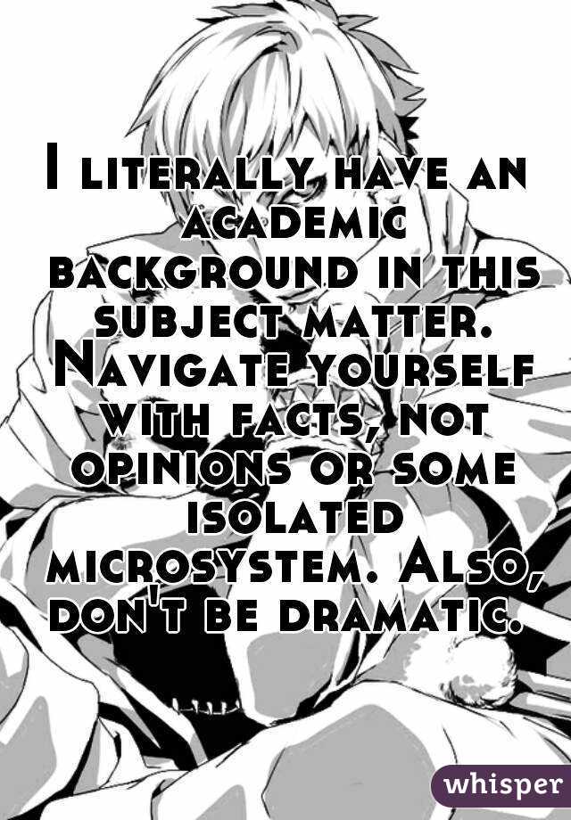 I literally have an academic background in this subject matter. Navigate yourself with facts, not opinions or some isolated microsystem. Also, don't be dramatic. 